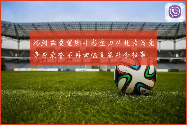 格列兹曼重燃斗志全力以赴为马竞争夺荣誉不再回忆皇家社会往事