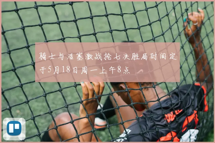 骑士与活塞激战抢七决胜局时间定于5月18日周一上午8点