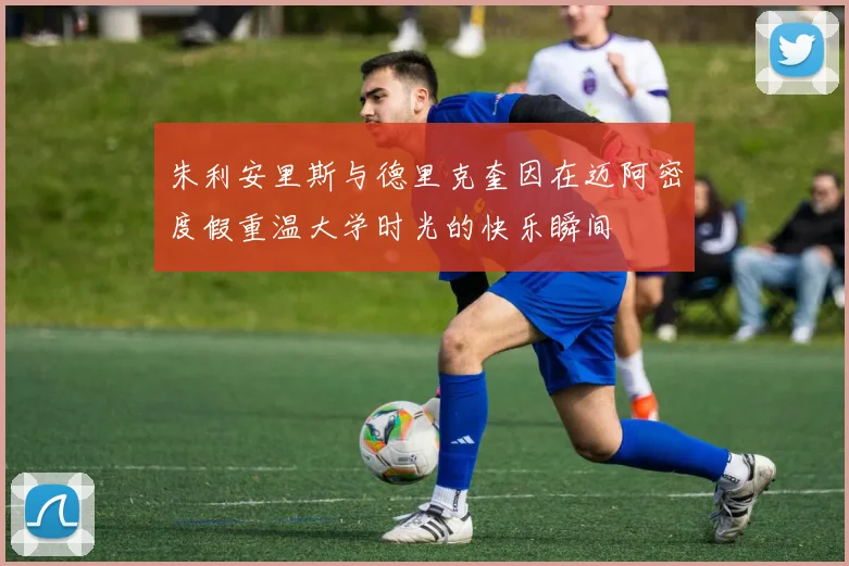 朱利安里斯与德里克奎因在迈阿密度假重温大学时光的快乐瞬间