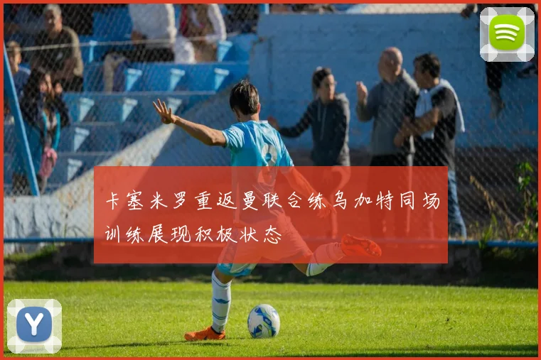 卡塞米罗重返曼联合练乌加特同场训练展现积极状态