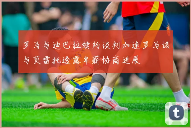 罗马与迪巴拉续约谈判加速罗马诺与莫雷托透露年薪协商进展