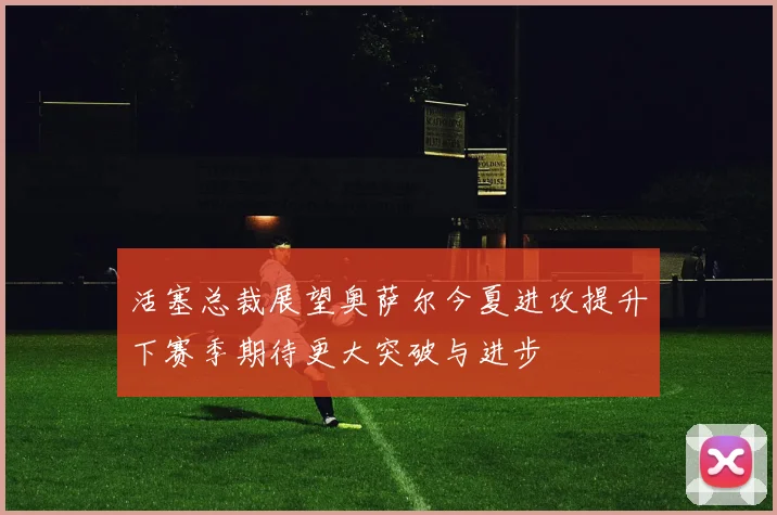 活塞总裁展望奥萨尔今夏进攻提升下赛季期待更大突破与进步