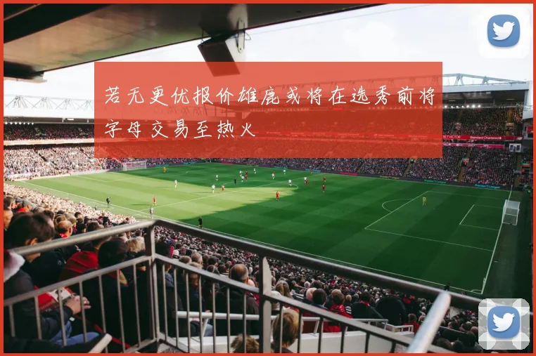 若无更优报价雄鹿或将在选秀前将字母交易至热火