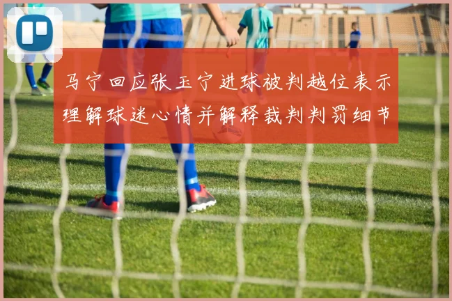 马宁回应张玉宁进球被判越位表示理解球迷心情并解释裁判判罚细节