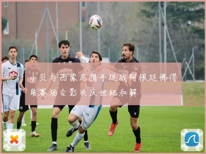 小贝与西蒙尼携手观战阿根廷佛得角赛场合影共庆世纪和解