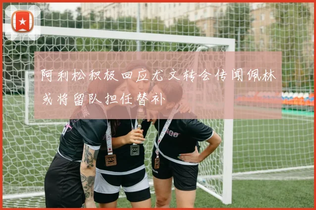 阿利松积极回应尤文转会传闻佩林或将留队担任替补
