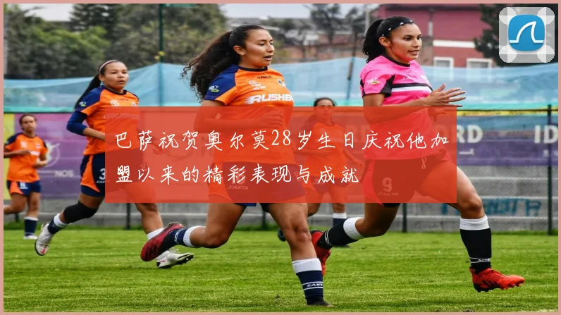 巴萨祝贺奥尔莫28岁生日庆祝他加盟以来的精彩表现与成就