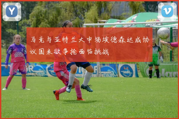 马竞与亚特兰大中场埃德森达成协议国米欲争抢面临挑战