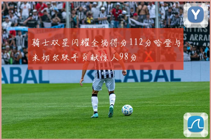 骑士双星闪耀全场得分112分哈登与米切尔联手贡献惊人98分