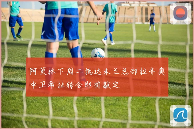 阿莫林下周二抵达米兰总部拉齐奥中卫希拉转会即将敲定