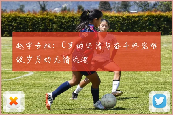 赵宇专栏：C罗的坚持与奋斗终究难敌岁月的无情流逝