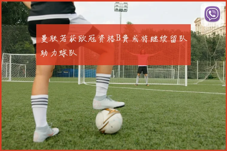 曼联若获欧冠资格B费或将继续留队助力球队