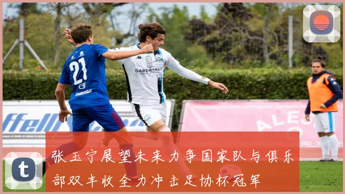 张玉宁展望未来力争国家队与俱乐部双丰收全力冲击足协杯冠军