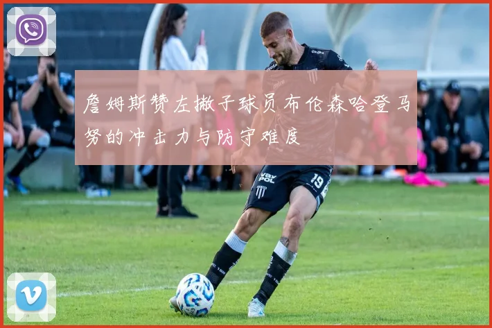 詹姆斯赞左撇子球员布伦森哈登马努的冲击力与防守难度