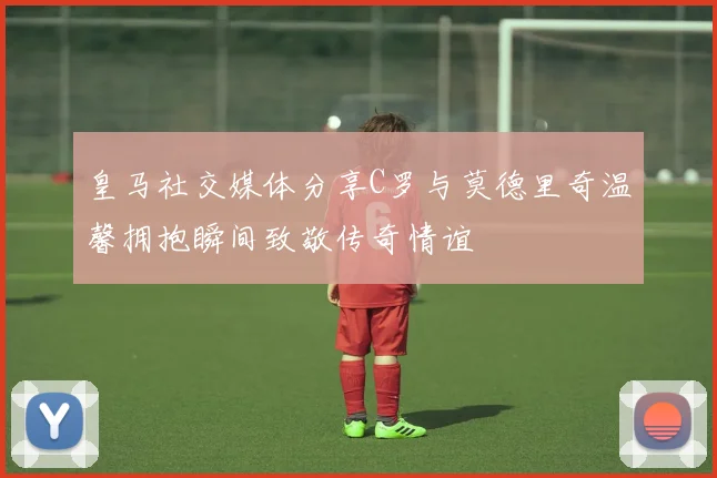 皇马社交媒体分享C罗与莫德里奇温馨拥抱瞬间致敬传奇情谊